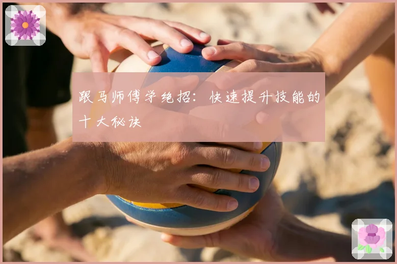 跟马师傅学绝招：快速提升技能的十大秘诀