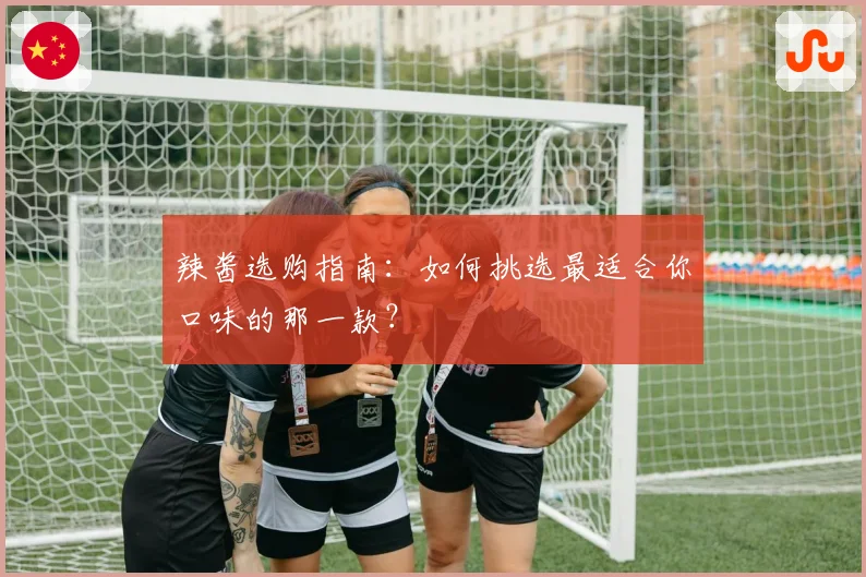 辣酱选购指南:如何挑选最适合你口味的那一款?