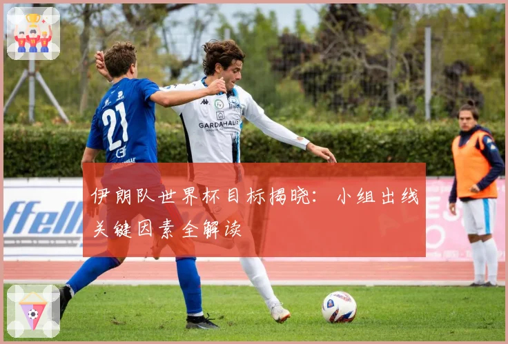 伊朗队世界杯目标揭晓：小组出线关键因素全解读