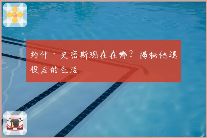 约什·史密斯现在在哪?揭秘他退役后的生活