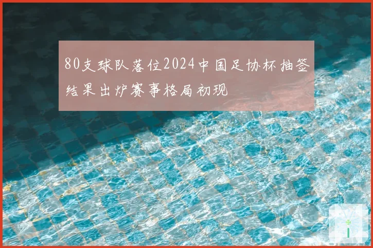 80支球队落位2024中国足协杯抽签结果出炉赛事格局初现
