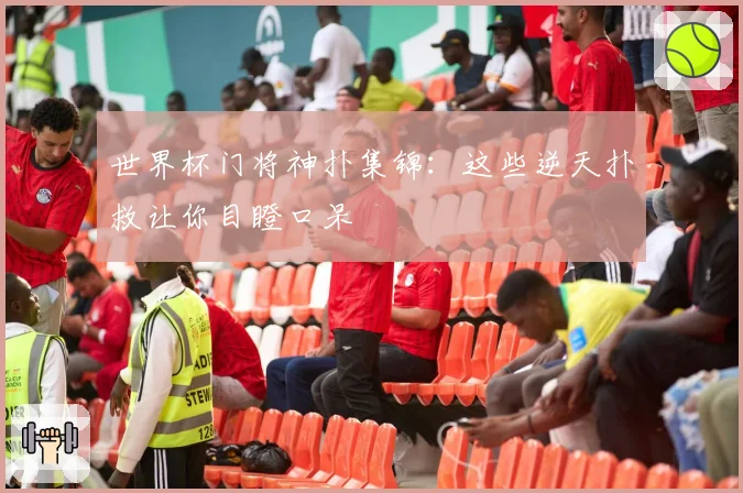 世界杯门将神扑集锦：这些逆天扑救让你目瞪口呆