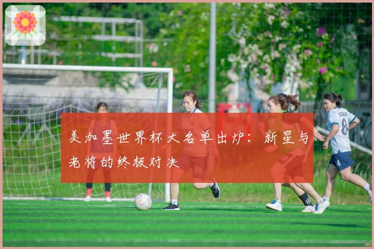 美加墨世界杯大名单出炉:新星与老将的终极对决