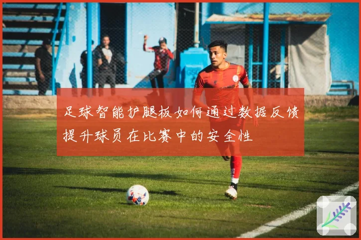 足球智能护腿板如何通过数据反馈提升球员在比赛中的安全性
