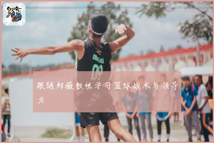 跟随郑薇教练学习篮球战术与领导力