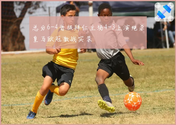总分6-4晋级拜仁主场4-3上演绝杀皇马欧冠激战实录