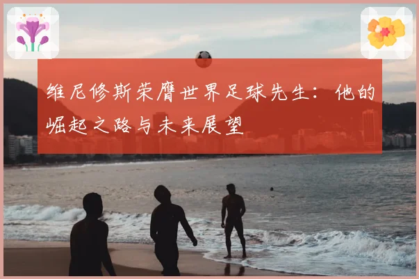 维尼修斯荣膺世界足球先生：他的崛起之路与未来展望